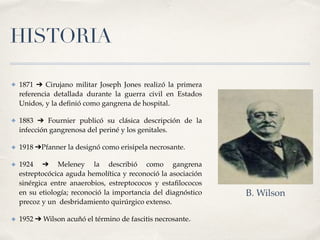 HISTORIA
✤ 1871 ➔ Cirujano militar Joseph Jones realizó la primera
referencia detallada durante la guerra civil en Estados
Unidos, y la deﬁnió como gangrena de hospital.2
✤ 1883 ➔ Fournier publicó su clásica descripción de la
infección gangrenosa del periné y los genitales.
✤ 1918 ➔Pfanner la designó como erisipela necrosante.
✤ 1924 ➔ Meleney la describió como gangrena
estreptocócica aguda hemolítica y reconoció la asociación
sinérgica entre anaerobios, estreptococos y estaﬁlococos
en su etiología; reconoció la importancia del diagnóstico
precoz y un  desbridamiento quirúrgico extenso.
✤ 1952 ➔ Wilson acuñó el término de fascitis necrosante.3
B. Wilson
 