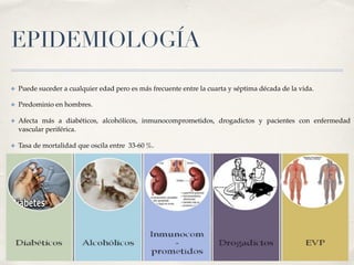 EPIDEMIOLOGÍA
✤ Puede suceder a cualquier edad pero es más frecuente entre la cuarta y séptima década de la vida.
✤ Predominio en hombres.
✤ Afecta más a diabéticos, alcohólicos, inmunocomprometidos, drogadictos y pacientes con enfermedad
vascular periférica.
✤ Tasa de mortalidad que oscila entre  33-60 %.1 
 
