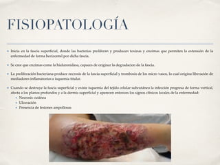 FISIOPATOLOGÍA
✤ Inicia en la fascia superﬁcial, donde las bacterias proliferan y producen toxinas y enzimas que permiten la extensión de la
enfermedad de forma horizontal por dicha fascia.
✤ Se cree que enzimas como la hialuronidasa, capaces de originar la degradacion de la fascia.
✤ La proliferación bacteriana produce necrosis de la fascia superﬁcial y trombosis de los micro vasos, lo cual origina liberación de
mediadores inﬂamatorios e isquemia titular.
✤ Cuando se destruye la fascia superﬁcial y existe isquemia del tejido celular subcutáneo la infección progresa de forma vertical,
afecta a los planos profundos y a la dermis superﬁcial y aparecen entonces los signos clínicos locales de la enfermedad:
★ Necrosis cutánea
★ Ulceración
★ Presencia de lesiones ampollosas
 