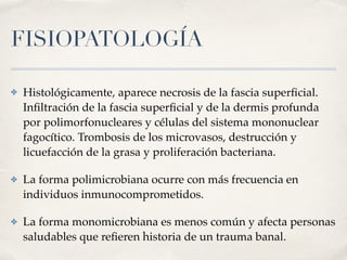 FISIOPATOLOGÍA
✤ Histológicamente, aparece necrosis de la fascia superﬁcial.
Inﬁltración de la fascia superﬁcial y de la dermis profunda
por polimorfonucleares y células del sistema mononuclear
fagocítico. Trombosis de los microvasos, destrucción y
licuefacción de la grasa y proliferación bacteriana.
✤ La forma polimicrobiana ocurre con más frecuencia en
individuos inmunocomprometidos.
✤ La forma monomicrobiana es menos común y afecta personas
saludables que reﬁeren historia de un trauma banal.
 