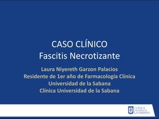 CASO CLÍNICO
Fascitis Necrotizante
Laura Niyereth Garzon Palacios
Residente de 1er año de Farmacología Clínica
Universidad de la Sabana
Clínica Universidad de la Sabana
 