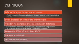 DEFINICION
Inflamación aguda de aponeurosis plantar
• Tejido conectivo fibroso en planta del pie para sostener el arco longitudinal
del pie.
Dolor localizado en zona antero-interna de pie
“Fascitis”: No siempre se presenta inflamación de la fascia
• Traumatismo repetitivo - Microrroturas – Degeneración progresiva de
colágeno – Tendinosis – Degeneración de fascia – necrosis
Prevalencia: 10% - +Fcte: Mujeres 40-70ª
Trastorno autolimitado
Tto conservador: 80-90%
 