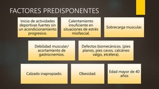 FACTORES PREDISPONENTES
Inicio de actividades
deportivas fuertes sin
un acondicionamiento
progresivo.
Calentamiento
insuficiente en
situaciones de estrés
miofascial.
Sobrecarga muscular.
Debilidad muscular/
acortamiento de
gastrocnemios.
Defectos biomecánicos. (pies
planos, pies cavos, calcáneo
valgo, etcétera).
Calzado inapropiado. Obesidad.
Edad mayor de 40
años
 