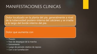 MANIFESTACIONES CLINICAS
Dolor localizado en la planta del pie, generalmente a nivel
de la tuberosidad postero-interna del calcáneo y se irradia
a lo largo del borde interno del pie.
Dolor que aumenta con
• Presión
• Fase de despegue de la marcha
• Estiramiento
• Luego de periodo relativo de reposo
• Con o sin tumefacción
 
