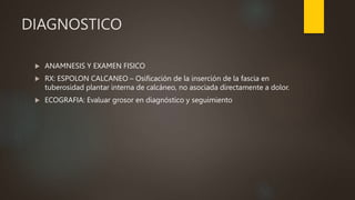 DIAGNOSTICO
 ANAMNESIS Y EXAMEN FISICO
 RX: ESPOLON CALCANEO – Osificación de la inserción de la fascia en
tuberosidad plantar interna de calcáneo, no asociada directamente a dolor.
 ECOGRAFIA: Evaluar grosor en diagnóstico y seguimiento
 