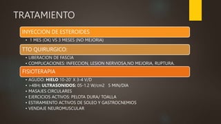 TRATAMIENTO
INYECCION DE ESTEROIDES
• 1 MES (OK) VS 3 MESES (NO MEJORIA)
TTO QUIRURGICO:
• LIBERACION DE FASCIA
• COMPLICACIONES: INFECCION, LESION NERVIOSA,NO MEJORIA, RUPTURA.
FISIOTERAPIA
• AGUDO: HIELO 10-20’ X 3-4 V/D
• >48H: ULTRASONIDOS: 05-1.2 W/cm2 5 MIN/DIA
• MASAJES CIRCULARES
• EJERCICIOS ACTIVOS: PELOTA DURA/ TOALLA
• ESTIRAMIENTO ACTIVOS DE SOLEO Y GASTROCNEMIOS
• VENDAJE NEUROMUSCULAR
 