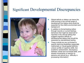 Significant Developmental Discrepancies

                    s   Global deficits or delays can leave the
                        child scoring in the normal range of
                        development but below what would be
                        expected for the child's environment and
                        background
                    s   In addition to formal testing (either
                        through records or current testing),
                        behaviors that might be observed or
                        reported in the clinical setting that
                        suggest cognitive deficits or
                        developmental delays that should be
                        assessed by standardized testing.
                    s   These include but are not limited to
                        specific learning disabilities (especially
                        mathematic or visual-spatial deficits),
                        uneven profile of cognitive skills, low
                        academic achievement, discrepancy
                        between verbal and nonverbal skills, and
                        slowed movements or reaction to
                        persons and stimuli (e.g., difficulty in
                        processing information)
 
