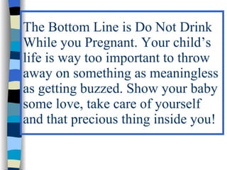 The Bottom Line is Do Not Drink
While you Pregnant. Your child’s
life is way too important to throw
away on something as meaningless
as getting buzzed. Show your baby
some love, take care of yourself
and that precious thing inside you!
 