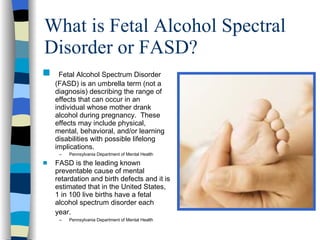 What is Fetal Alcohol Spectral
Disorder or FASD?
s    Fetal Alcohol Spectrum Disorder
    (FASD) is an umbrella term (not a
    diagnosis) describing the range of
    effects that can occur in an
    individual whose mother drank
    alcohol during pregnancy. These
    effects may include physical,
    mental, behavioral, and/or learning
    disabilities with possible lifelong
    implications.
     –   Pennsylvania Department of Mental Health
s   FASD is the leading known
    preventable cause of mental
    retardation and birth defects and it is
    estimated that in the United States,
    1 in 100 live births have a fetal
    alcohol spectrum disorder each
    year.
     –   Pennsylvania Department of Mental Health
 