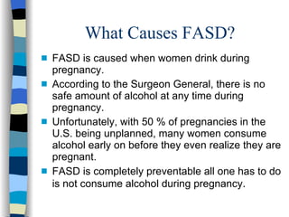 What Causes FASD?
s   FASD is caused when women drink during
    pregnancy.
s   According to the Surgeon General, there is no
    safe amount of alcohol at any time during
    pregnancy.
s   Unfortunately, with 50 % of pregnancies in the
    U.S. being unplanned, many women consume
    alcohol early on before they even realize they are
    pregnant.
s   FASD is completely preventable all one has to do
    is not consume alcohol during pregnancy.
 