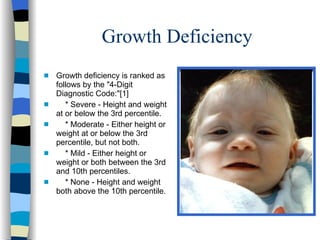 Growth Deficiency
s   Growth deficiency is ranked as
    follows by the "4-Digit
    Diagnostic Code:"[1]
s      * Severe - Height and weight
    at or below the 3rd percentile.
s      * Moderate - Either height or
    weight at or below the 3rd
    percentile, but not both.
s      * Mild - Either height or
    weight or both between the 3rd
    and 10th percentiles.
s      * None - Height and weight
    both above the 10th percentile.
 
