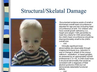 Structural/Skelatal Damage
             s    Documented evidence exists of small or
                 diminished overall head circumference
                 adjusted for age and sex (including head
                 circumference at birth. For children who
                 have overall growth deficiency (i.e.,
                 height and weight <10th percentile) to
                 meet this criteria for CNS abnormality,
                 the child's head circumference should be
                 disproportionately small to the child's
                 overall size
                  –   CDC
             s       Clinically significant brain
                 abnormalities are observable through
                 imaging techniques (e.g. reduction in
                 size or change in shape of the corpus
                 callosum, cerebellum, or basal ganglia),
                 as assessed by an appropriately trained
                 professional (1,3--10). A child could have
                 a structural abnormality that would be
                 consistent with a diagnosis of fetal
                 alcohol syndrome (FAS) but not
                 demonstrate detectable functional
                 deficits.
                  –   CDC
 