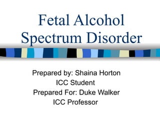 Fetal Alcohol
Spectrum Disorder

 Prepared by: Shaina Horton
        ICC Student
 Prepared For: Duke Walker
       ICC Professor
 