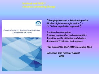 “Changing Scotland’s Relationship with
Alcohol: A framework for action”, -
( a “whole population approach”)
1.reduced consumption.
2.supporting families and communities.
3.positive public attitudes and choices.
4.improved treatment and support.
-“No Alcohol No Risk” CMO messaging 2016
-Minimum Unit Price for Alcohol
2018
Scotland and FASD ?
Initiatives promoting Change
 