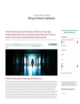 Concordia St. Paul
Blog & News Updates
Fetal Alcohol Spectrum Disorders (FASD) and Sexually
Inappropriate Behaviors: Important Reminders for Criminal
Justice and Forensic Mental Health Professionals
FASD and Sexually Inappropriate Behaviors
Posted April 30, 2017 | By Jerrod Brown, Cody Charette, Jodee Kulp, Diane Neal, Anne Russell, Aaron Trnka and Ryan Chukuske
This article is from Volume 2, Issue 4 of Forensic Scholars Today, a quarterly publication
featuring topics from the world of forensic mental health. Click to view or save a PDF of this
article.
Fetal alcohol spectrum disorder (FASD) is a lifelong condition resulting from prenatal alcohol exposure (PAE). The consequences
associated with FASD are many and varied, resulting in a host of de!cits that can increase the risk of becoming involved in the
criminal justice system. Disorders associated with prenatal alcohol exposure are estimated to impact between 3% and 5% of the
general population (May et al., 2009) with signi!cantly higher rates observed among criminal justice-involved populations. In
fact, up to 60% of individuals with FASD end up in trouble with the law at some point in their life (Streissguth, Barr, Kogan, &
Bookstein, 1996). In some instances, involvement in the criminal justice system stems from crimes associated with sexual
misconduct (Graham, 2014; Novick, 1997). The likelihood of involvement in the criminal justice system for crimes associated with
sexual misconduct may be increased by de!cits in executive function (Brown, Connor, & Adler, 2012). Individuals with FASD
almost always experience a host of executive function de!cits. Executive function (i.e., memory, ability to learn from punishment
and consequences, lack of inhibitions and impulsivity, and short- and long-term planning) impairments are believed to play an
important part in why some individuals with FASD engage in inappropriate sexual acts (Boland, Chudley, & Grant, 2002; Clark,
Blog Categories
PROGRAM
By requesting information, I am providing express consent
for Concordia University, St. Paul to contact me by email,
phone and text, including my wireless phone number,
regarding degree and enrollment information using
automated technology. Standard message and data rates
may apply to text messages. There is no obligation to enroll.
REQUEST MORE INFO
Program you're interested in?
Select
First Name
Last Name
Email
City
State
Select
Zip
Phone (e.g. 555-555-5555)
Business
 