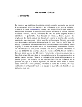 PLATAFORMA ED MODO
1. CONCEPTO
Ed modo es una plataforma tecnológica, social, educativa y gratuita, que permite
la comunicación entre los alumnos y los profesores en un entorno cerrado y
privado a modo de microblogging , creado para su uso específico en educación.
Proporciona al docente un espacio virtual privado en el que se pueden compartir
mensajes, archivos, enlaces, calendario de aula, así como proponer tareas y
actividades y gestionarlas. Fue fundada en Chicago, Illinois, cuando dos
empleados del distrito escolar se dispusieron a cerrar la brecha entre cómo los
estudiantes viven sus vidas y cómo aprenden en la escuela, Edmodo fue creado
para llevar la educación al ambiente del siglo 21, en el 2008 por Jeff O'Hara, Nic
Borg y Crystal Hutter. Recientemente fue adquirida por Revolution Learning (Learn
Capital). El número de usuarios se ha ido incrementando notablemente con más
de 500.000 usuarios en sus dos primeros años de vida, estando actualmente en
más de 5.000.000 de usuarios activos. En marzo del 2015, Noodle nombró a
Edmodo como una de las 32 mejores herramientas innovadoras educativas en
línea. Está disponible para toda la comunidad educativa de manera gratuita y no
existen cuentas premium. Es decir, la funcionalidad de la aplicación es plena en su
versión gratuita. De momento, no se conocen intenciones de convertirlo en un
producto de pago. A la hora de registrarse, se crea una cuenta donde la persona
debe identificarse como profesor, estudiante o padre de alumno/a. No exige
instalación ni configuración local en el equipo ya que todo está basado en una
aplicación en la red.
 