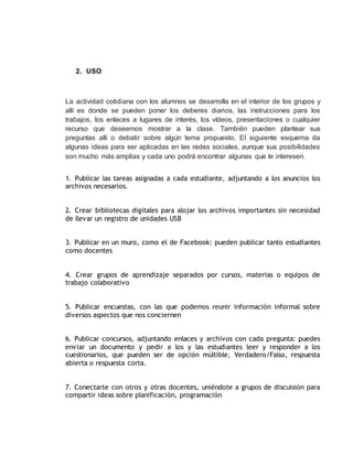 2. USO
La actividad cotidiana con los alumnos se desarrolla en el interior de los grupos y
allí es donde se pueden poner los deberes diarios, las instrucciones para los
trabajos, los enlaces a lugares de interés, los vídeos, presentaciones o cualquier
recurso que deseemos mostrar a la clase. También pueden plantear sus
preguntas allí o debatir sobre algún tema propuesto. El siguiente esquema da
algunas ideas para ser aplicadas en las redes sociales, aunque sus posibilidades
son mucho más amplias y cada uno podrá encontrar algunas que le interesen.
1. Publicar las tareas asignadas a cada estudiante, adjuntando a los anuncios los
archivos necesarios.
2. Crear bibliotecas digitales para alojar los archivos importantes sin necesidad
de llevar un registro de unidades USB
3. Publicar en un muro, como el de Facebook: pueden publicar tanto estudiantes
como docentes
4. Crear grupos de aprendizaje separados por cursos, materias o equipos de
trabajo colaborativo
5. Publicar encuestas, con las que podemos reunir información informal sobre
diversos aspectos que nos conciernen
6. Publicar concursos, adjuntando enlaces y archivos con cada pregunta: puedes
enviar un documento y pedir a los y las estudiantes leer y responder a los
cuestionarios, que pueden ser de opción múltible, Verdadero/Falso, respuesta
abierta o respuesta corta.
7. Conectarte con otros y otras docentes, uniéndote a grupos de discuisión para
compartir ideas sobre planificación, programación
 