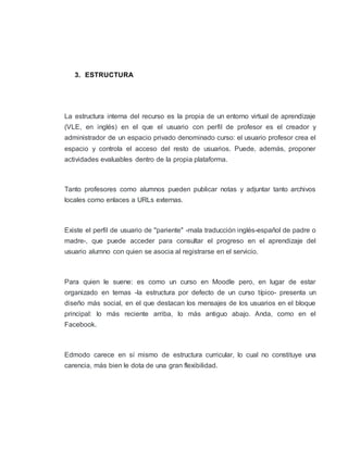 3. ESTRUCTURA
La estructura interna del recurso es la propia de un entorno virtual de aprendizaje
(VLE, en inglés) en el que el usuario con perfil de profesor es el creador y
administrador de un espacio privado denominado curso: el usuario profesor crea el
espacio y controla el acceso del resto de usuarios. Puede, además, proponer
actividades evaluables dentro de la propia plataforma.
Tanto profesores como alumnos pueden publicar notas y adjuntar tanto archivos
locales como enlaces a URLs externas.
Existe el perfil de usuario de "pariente" -mala traducción inglés-español de padre o
madre-, que puede acceder para consultar el progreso en el aprendizaje del
usuario alumno con quien se asocia al registrarse en el servicio.
Para quien le suene: es como un curso en Moodle pero, en lugar de estar
organizado en temas -la estructura por defecto de un curso típico- presenta un
diseño más social, en el que destacan los mensajes de los usuarios en el bloque
principal: lo más reciente arriba, lo más antiguo abajo. Anda, como en el
Facebook.
Edmodo carece en sí mismo de estructura curricular, lo cual no constituye una
carencia, más bien le dota de una gran flexibilidad.
 
