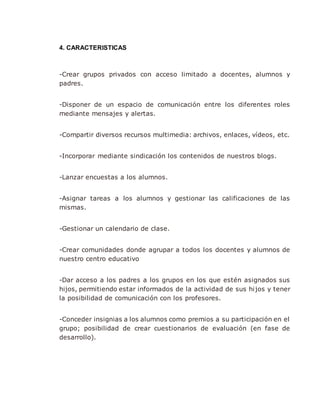 4. CARACTERISTICAS
-Crear grupos privados con acceso limitado a docentes, alumnos y
padres.
-Disponer de un espacio de comunicación entre los diferentes roles
mediante mensajes y alertas.
-Compartir diversos recursos multimedia: archivos, enlaces, vídeos, etc.
-Incorporar mediante sindicación los contenidos de nuestros blogs.
-Lanzar encuestas a los alumnos.
-Asignar tareas a los alumnos y gestionar las calificaciones de las
mismas.
-Gestionar un calendario de clase.
-Crear comunidades donde agrupar a todos los docentes y alumnos de
nuestro centro educativo
-Dar acceso a los padres a los grupos en los que estén asignados sus
hijos, permitiendo estar informados de la actividad de sus hijos y tener
la posibilidad de comunicación con los profesores.
-Conceder insignias a los alumnos como premios a su participación en el
grupo; posibilidad de crear cuestionarios de evaluación (en fase de
desarrollo).
 