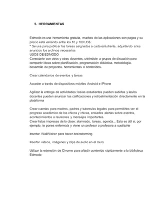 5. HERRAMIENTAS
Edmodo es una herramienta gratuita, muchas de las aplicaciones son pagas y su
precio está variando entre los 10 y 100 US$.
* Se usa para publicar las tareas asignadas a cada estudiante, adjuntando a los
anuncios los archivos necesarios
USOS DE EDMODO
Conectarte con otros y otras docentes, uniéndote a grupos de discusión para
compartir ideas sobre planificación, programación didáctica, metodología,
desarrollo de proyectos, herramientas o contenidos.
Crear calendarios de eventos y tareas
Acceder a través de dispositivos móviles Android e iPhone
Agilizar la entrega de actividades: los/as estudiantes pueden subirlas y las/os
docentes pueden anunciar las calificaciones y retroalimentación directamente en la
plataforma
Crear cuentas para madres, padres y tutores/as legales para permitirles ver el
progreso académico de los chicos y chicas, enviarles alertas sobre eventos,
acontecimientos o reuniones y mensajes importantes.
Crear listas impresas de la clase: alumnado, tareas, agenda... Esto es útil si, por
ejemplo, te pones enfermo/a y viene un profesor o profesora a sustituirte
Insertar WallWisher para hacer brainstorming
Insertar vídeos, imágenes y clips de audio en el muro
Utilizar la extensión de Chrome para añadir contenido rápidamente a la biblioteca
Edmodo
 