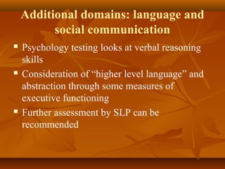 Additional domains: language and
social communication
 Psychology testing looks at verbal reasoning
skills
 Consideration of “higher level language” and
abstraction through some measures of
executive functioning
 Further assessment by SLP can be
recommended
 