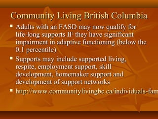 Community Living British ColumbiaCommunity Living British Columbia
 Adults with an FASD may now qualify forAdults with an FASD may now qualify for
life-long supports IF they have significantlife-long supports IF they have significant
impairment in adaptive functioning (below theimpairment in adaptive functioning (below the
0.1 percentile)0.1 percentile)
 Supports may include supported living,Supports may include supported living,
respite, employment support, skillrespite, employment support, skill
development, homemaker support anddevelopment, homemaker support and
development of support networksdevelopment of support networks
 http://www.communitylivingbc.ca/individuals-famhttp://www.communitylivingbc.ca/individuals-fam
 