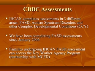 CDBC AssessmentsCDBC Assessments
 IHCAN completes assessments in 3 differentIHCAN completes assessments in 3 different
areas: FASD, Autism Spectrum Disorders andareas: FASD, Autism Spectrum Disorders and
other Complex Developmental Conditions (CCY)other Complex Developmental Conditions (CCY)
 We have been completing FASD assessmentsWe have been completing FASD assessments
since January 2006since January 2006
 Families undergoing IHCAN FASD assessmentFamilies undergoing IHCAN FASD assessment
can access the Key Worker Agency Programcan access the Key Worker Agency Program
(partnership with MCFD)(partnership with MCFD)
 