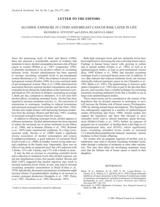 © 2001 Medical Council on Alcoholism
276
Since the pioneering work of Hiatt and Bawol (1984),
there has amassed a considerable amount of evidence that
moderate-to-heavy alcohol consumption increases risk of breast
cancer in women (Willett et al., 1987; Longnecker, 1999).
A plausible mechanism is by alcohol’s effects on circulating
hormone levels. Alcohol administration has been reported
to increase circulating oestradiol levels in pre-menopausal
women (Reichman et al., 1993); the evidence is mixed in post-
menopausal women (Purohit, 1998). In a cross-sectional study
of pre-menopausal women, Muti et al. (1998) determined an
association between reported alcohol consumption and serum
oestradiol levels during the luteal phase of the menstrual cycle,
and found an 18% elevation in drinkers, consuming an average
1 drink per day, compared to abstainers. It is not clear how
alcohol affects circulating oestradiol levels. Alcohol has been
reported to increase aromatase activity; i.e., the conversion of
testosterone to oestrogens, resulting in reduced testosterone
and increased oestrogen levels (Gavaler and Van Thiel, 1992).
Alcohol also might interact with luteinizing hormone produc-
tion from the pituitary (Rettori and McCann, 1997), resulting
in increased oestradiol release from the ovaries.
In addition to affecting oestrogen levels, alcohol appears to
influence melatonin. Alcohol administration has been reported
to reduce the nocturnal rise in serum melatonin in rats (Moss
et al., 1986), and in humans (Ekman et al., 1993; Rojmark
et al., 1993) under experimental conditions. In a large cross-
sectional study, Stevens et al. (2000) found a significant
inverse association of alcohol consumption and urinary
6-sulphatoxymelatonin, a good indicator of nocturnal blood
levels (Cook et al., 2000), in healthy women living under nor-
mal conditions in the Seattle area. Importantly, there was no
effect of one drink on melatonin level, but a 9% reduction with
2 drinks, 15% with 3 drinks, and 17% with 4 drinks or more.
It may be that an increase in circulating oestradiol levels
and a reduction in melatonin levels after alcohol exposure, are
not just simultaneous events, but causally related. Stevens and
Hiatt (1987) suggested that alcohol ingestion may result in
lowered melatonin levels which, in turn, may lead to elevated
circulating oestradiol concentration in blood (Cohen et al.,
1978). Specifically, decreased concentrations of melatonin might
increase release of gonadotrophins, leading to an increase in
ovarian oestrogen production (Kauppila et al., 1987; Penny
et al., 1987; Voordouw et al., 1992; Brzezinski, 1997).
Both high oestrogen levels and low melatonin levels have
been implicated in increasing the risk to develop breast cancer.
Findings in human breast cancer cells growing in culture
and in animal models (Clarke et al., 1992), as well as in
epidemiological studies, at least in post-menopausal women
(Key, 1999; Kabuto et al., 2000), link elevated circulating
oestrogen levels to increased breast cancer risk. In addition, in
vivo data indicate that reduced melatonin levels can increase
chemically induced mammary cancer in rats (Tamarkin et al.,
1981; Blask et al., 1991). The epidemiology is, however, quite
sparse (Tamarkin et al., 1982) due in part to the fact that there
has not, until recently, been a reliable technique for estimating
nocturnal circulating melatonin levels that is feasible to use in
large-scale epidemiological studies.
These observations can be considered in the context of the
hypothesis that an elevated exposure to oestrogens in utero
will increase the lifetime risk of breast cancer (Trichopoulos,
1990) by altering normal breast development. This hypothesis
was subsequently supported in a number of epidemiological
studies (Potischman and Troisi, 1999). Animal models also
support the hypothesis and show that elevated in utero
oestradiol levels lead to altered mammary gland develop-
ment (Hilakivi-Clarke et al., 1997); further, an exposure of
pregnant rats to oestradiol, or feeding them a diet high in n-6
polyunsaturated fatty acid (PUFA), which significantly
raises circulating oestradiol levels, results in increased
7,12-dimethylbenz[a]anthracene-induced mammary tumour
incidence in their female offspring.
For women who are pregnant, ingestion of alcohol, even in
moderation, may lead to elevated circulating oestradiol levels,
either through a reduction of melatonin or some other mechan-
ism. This may then affect the developing mammary tissue
such that the lifetime risk of breast cancer is raised in their
daughters.
REFERENCES
Blask, D. E., Pelletier, D. B., Hill, S. M., Lemus-Wilson, A.,
Grosso, D. S., Wilson, S. T. and Wise, M. E. (1991) Pineal melatonin
inhibition of tumor promotion in the N-nitroso-N-methylurea model
of mammary carcinogenesis: potential involvement of antiestrogenic
mechanisms in vivo. Journal of Cancer Research and Clinical
Oncology 117, 526–532.
Brzezinski, A. (1997) Melatonin in humans. New England Journal of
Medicine 336, 186–195.
Alcohol & Alcoholism Vol. 36, No. 3, pp. 276–277, 2001
LETTER TO THE EDITORS
ALCOHOL EXPOSURE IN UTERO AND BREAST CANCER RISK LATER IN LIFE
RICHARD G. STEVENS* and LEENA HILAKIVI-CLARKE1
University of Connecticut Health Center, Farmington, CT 06030 and 1
Lombardi Cancer Center, Georgetown University Medical Center,
Washington, DC 20007, USA
(Received 24 October 2000; accepted 4 January 2001)
*Author to whom correspondence should be addressed.
 