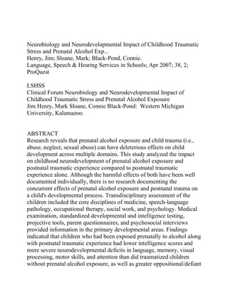 Neurobiology and Neurodevelopmental Impact of Childhood Traumatic
Stress and Prenatal Alcohol Exp...
Henry, Jim; Sloane, Mark; Black-Pond, Connie.
Language, Speech & Hearing Services in Schools; Apr 2007; 38, 2;
ProQuest
LSHSS
Clinical Forum Neurobiology and Neurodevelopmental Impact of
Childhood Traumatic Stress and Prenatal Alcohol Exposure
Jim Henry, Mark Sloane, Connie Black-Pond: Western Michigan
University, Kalamazoo.
ABSTRACT
Research reveals that prenatal alcohol exposure and child trauma (i.e.,
abuse, neglect, sexual abuse) can have deleterious effects on child
development across multiple domains. This study analyzed the impact
on childhood neurodevelopment of prenatal alcohol exposure and
postnatal traumatic experience compared to postnatal traumatic
experience alone. Although the harmful effects of both have been well
documented individually, there is no research documenting the
concurrent effects of prenatal alcohol exposure and postnatal trauma on
a child's developmental process. Transdisciplinary assessment of the
children included the core disciplines of medicine, speech-language
pathology, occupational therapy, social work, and psychology. Medical
examination, standardized developmental and intelligence testing,
projective tools, parent questionnaires, and psychosocial interviews
provided information in the primary developmental areas. Findings
indicated that children who had been exposed prenatally to alcohol along
with postnatal traumatic experience had lower intelligence scores and
more severe neurodevelopmental deficits in language, memory, visual
processing, motor skills, and attention than did traumatized children
without prenatal alcohol exposure, as well as greater oppositional/defiant
 