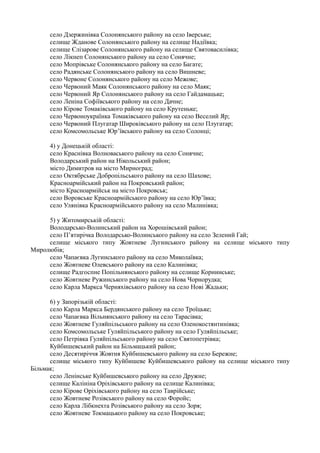 село Дзержинівка Солонянського району на село Іверське;
селище Жданове Солонянського району на селище Надіївка;
селище Єлізарове Солонянського району на селище Святовасилівка;
село Лікнеп Солонянського району на село Сонячне;
село Мопрівське Солонянського району на село Багате;
село Радянське Солонянського району на село Вишневе;
село Червоне Солонянського району на село Межове;
село Червоний Маяк Солонянського району на село Маяк;
село Червоний Яр Солонянського району на село Гайдамацьке;
село Леніна Софіївського району на село Дачне;
село Кірове Томаківського району на село Крутеньке;
село Червоноукраїнка Томаківського району на село Веселий Яр;
село Червоний Плугатар Широківського району на село Плугатар;
село Комсомольське Юр’ївського району на село Солонці;
4) у Донецькій області:
село Краснівка Волноваського району на село Сонячне;
Володарський район на Нікольський район;
місто Димитров на місто Мирноград;
село Октябрське Добропільського району на село Шахове;
Красноармійський район на Покровський район;
місто Красноармійськ на місто Покровськ;
село Воровське Красноармійського району на село Юр’ївка;
село Улянівка Красноармійського району на село Малинівка;
5) у Житомирській області:
Володарсько-Волинський район на Хорошівський район;
село П’ятирічка Володарсько-Волинського району на село Зелений Гай;
селище міського типу Жовтневе Лугинського району на селище міського типу
Миролюбів;
село Чапаєвка Лугинського району на село Миколаївка;
село Жовтневе Олевського району на село Калинівка;
селище Радгоспне Попільнянського району на селище Корнинське;
село Жовтневе Ружинського району на село Нова Чорнорудка;
село Карла Маркса Черняхівського району на село Нові Жадьки;
6) у Запорізькій області:
село Карла Маркса Бердянського району на село Троїцьке;
село Чапаєвка Вільнянського району на село Тарасівка;
село Жовтневе Гуляйпільського району на село Оленокостянтинівка;
село Комсомольське Гуляйпільського району на село Гуляйпільське;
село Петрівка Гуляйпільського району на село Святопетрівка;
Куйбишевський район на Більмацький район;
село Десятиріччя Жовтня Куйбишевського району на село Бережне;
селище міського типу Куйбишеве Куйбишевського району на селище міського типу
Більмак;
село Ленінське Куйбишевського району на село Дружне;
селище Калініна Оріхівського району на селище Калинівка;
село Кірове Оріхівського району на село Таврійське;
село Жовтневе Розівського району на село Форойс;
село Карла Лібкнехта Розівського району на село Зоря;
село Жовтневе Токмацького району на село Покровське;
 