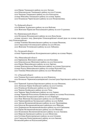 село Кірове Токмацького району на село Лагідне;
село Комсомольське Токмацького району на село Степове;
село Чапаєвка Токмацького району на село Благодатне;
селище Ювілейне Токмацького району на селище Зоряне;
село Петровське Чернігівського району на село Петропавлівка;
7) у Київській області:
село Войкове Згурівського району на село Войтове;
село Жовтневе Переяслав-Хмельницького району на село Студеники;
8) у Кіровоградській області:
село Котовське Вільшанського району на село Куца Балка;
селище міського типу Димитрове Олександрійської міської ради на селище міського
типу Олександрійське;
селище Улянівка Маловисківського району на селище Вишневе;
село Свердловка Світловодського району на село Вільне;
село Жовтневе Устинівського району на село Лебедине;
9) у Луганській області:
селище Червоноармійське Білокуракинського району на селище Мирне;
10) у Миколаївській області:
село Бармашове Жовтневого району на село Білозірка;
село Комсомольське Жовтневого району на село Благодатне;
село Кірове Миколаївського району на село Зарічне;
селище Комсомольське Миколаївського району на селище Благодатне;
селище Радсад Миколаївського району на селище Радісний Сад;
село Улянівка Миколаївського району на село Михайлівка;
11) в Одеській області:
село Ухожани Балтського району на село Новополь;
село Котовське Червоноволодимирівської сільської ради Березівського району на село
Котовка;
село Червоний Агроном Березівського району на село Вишневе;
село Ленінське Перше Біляївського району на село Сонячне;
село Петрівське Біляївського району на село Петрове;
село Чапаєве Біляївського району на село Тихе;
село Червона Зірка Біляївського району на село Зоряне;
селище Червоний Розселенець Біляївського району на селище Розселенець;
село Жовтневе Болградського району на село Каракурт;
село Нове Жовтневе Болградського району на село Новий Каракурт;
село Червоноармійське Болградського району на село Кубей;
село Артема Великомихайлівського району на село Трудомирівка;
село Благоєве Великомихайлівського районуна село Мартове;
село Дзержинське Великомихайлівського району на село Єрмішкове;
село Кірове Великомихайлівського району на село Вишневе;
село Незаможник Великомихайлівського району на село Заможне;
село Щорсове Іванівського району на село Шеметове;
село Іллічівка Комінтернівського району на село Ілічанка;
село Свердлове Комінтернівського району на село Іванове;
Котовський район на Подільський район;
 