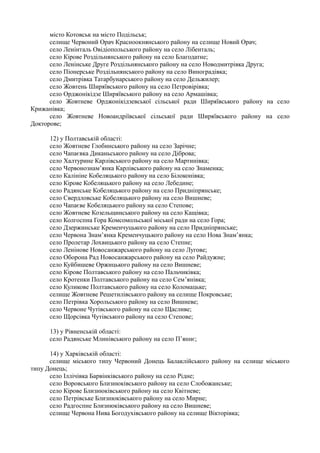 місто Котовськ на місто Подільськ;
селище Червоний Орач Красноокнянського району на селище Новий Орач;
село Ленінталь Овідіопольського району на село Лібенталь;
село Кірове Роздільнянського району на село Благодатне;
село Ленінське Друге Роздільнянського району на село Новодмитрівка Друга;
село Піонерське Роздільнянського району на село Виноградівка;
село Дмитрівка Татарбунарського району на село Дельжилер;
село Жовтень Ширяївського району на село Петровірівка;
село Орджонікідзе Ширяївського району на село Армашівка;
село Жовтневе Орджонікідзевської сільської ради Ширяївського району на село
Крижанівка;
село Жовтневе Новоандріївської сільської ради Ширяївського району на село
Докторове;
12) у Полтавській області:
село Жовтневе Глобинського району на село Зарічне;
село Чапаєвка Диканьського району на село Діброва;
село Халтурине Карлівського району на село Мартинівка;
село Червонознам’янка Карлівського району на село Знаменка;
село Калініне Кобеляцького району на село Білоконівка;
село Кірове Кобеляцького району на село Лебедине;
село Радянське Кобеляцького району на село Придніпрянське;
село Свердловське Кобеляцького району на село Вишневе;
село Чапаєве Кобеляцького району на село Степове;
село Жовтневе Козельщинського району на село Кащівка;
село Колгоспна Гора Комсомольської міської ради на село Гора;
село Дзержинське Кременчуцького району на село Придніпрянське;
село Червона Знам’янка Кременчуцького району на село Нова Знам’янка;
село Пролетар Лохвицького району на село Степне;
село Ленінове Новосанжарського району на село Лугове;
село Оборона Рад Новосанжарського району на село Райдужне;
село Куйбишеве Оржицького району на село Вишневе;
село Кірове Полтавського району на село Пальчиківка;
село Кротенки Полтавського району на село Сем’янівка;
село Куликове Полтавського району на село Коломацьке;
селище Жовтневе Решетилівського району на селище Покровське;
село Петрівка Хорольського району на село Вишневе;
село Червоне Чутівського району на село Щасливе;
село Щорсівка Чутівського району на село Степове;
13) у Рівненській області:
село Радянське Млинівського району на село П’яннє;
14) у Харківській області:
селище міського типу Червоний Донець Балаклійського району на селище міського
типу Донець;
село Іллічівка Барвінківського району на село Рідне;
село Воровського Близнюківського району на село Слобожанське;
село Кірове Близнюківського району на село Квітневе;
село Петрівське Близнюківського району на село Мирне;
село Радгоспне Близнюківського району на село Вишневе;
селище Червона Нива Богодухівського району на селище Вікторівка;
 