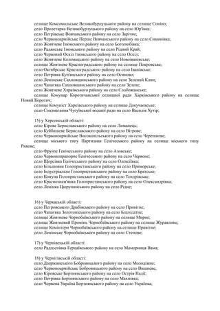 селище Комсомольське Великобурлуцького району на селище Соніно;
село Пролетарка Великобурлуцького району на село Юр'ївка;
село Петрівське Вовчанського району на село Зарічне;
село Червоноармійське Перше Вовчанського району на село Симинівка;
село Жовтневе Ізюмського району на село Боголюбівка;
село Радянське Ізюмського району на село Рідний Край;
село Червоний Оскіл Ізюмського району на село Оскіл;
село Жовтневе Коломацького району на село Новоіванівське;
селище Жовтневе Красноградського району на селище Покровське;
село Октябрське Красноградського району на село Іванівське;
село Петрівка Куп'янського району на село Осиново;
село Ленінське Сахновщинського району на село Зелений Клин;
село Чапаєвка Сахновщинського району на село Зелене;
село Жовтневе Харківського району на село Слобожанське;
селище Комунар Коротичанської селищної ради Харківського району на селище
Новий Коротич;
селище Комуніст Харківського району на селище Докучаєвське;
село Соцзмагання Чугуївської міської ради на село Василів Хутір;
15) у Херсонській області:
село Кірове Бериславського району на село Лиманець;
село Куйбишеве Бериславського району на село Вітрове;
село Червоноармійське Високопільського району на село Черешневе;
селище міського типу Партизани Генічеського району на селище міського типу
Рикове;
село Фрунзе Генічеського району на село Азовське;
село Червонопрапорне Генічеського району на село Червоне;
село Щорсівка Генічеського району на село Олексіївка;
село Більшовик Голопристанського району на село Приморське;
село Індустріальне Голопристанського району на село Братське;
село Комуна Голопристанського району на село Тендрівське;
село Краснознам'янка Голопристанського району на село Олександрівка;
село Ленінка Цюрупинського району на село Рідне;
16) у Черкаській області:
село Петровського Драбівського району на село Привітне;
село Чапаєвка Золотоніського району на село Благодатне;
селище Жовтневе Чорнобаївського району на селище Мирне;
селище Жовтневий Промінь Чорнобаївського району на селище Журавлине;
селище Комінтерн Чорнобаївського району на селище Привітне;
село Ленінське Чорнобаївського району на село Степове;
17) у Чернівецькій області:
село Радгоспівка Герцаївського району на село Маморниця Вама;
18) у Чернігівській області:
село Дзержинського Бобровицького району на село Молодіжне;
село Червоноармійське Бобровицького району на село Вишневе;
село Кіровське Борзнянського району на село Острів Надії;
село Петрівка Борзнянського району на село Махнівка;
село Червона Україна Борзнянського району на село Українка;
 