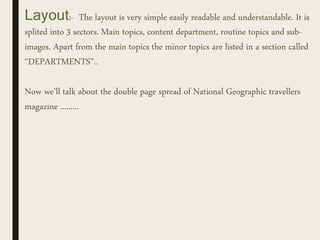 Layout:- The layout is very simple easily readable and understandable. It is
splited into 3 sectors. Main topics, content department, routine topics and sub-
images. Apart from the main topics the minor topics are listed in a section called
“DEPARTMENTS”..
Now we’ll talk about the double page spread of National Geographic travellers
magazine .........
 