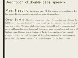 Description of double page spread:-
Main Heading:“Venice canal capers “ It describe about venice canal capers. The
language used is informal,small to attract all young and old ages audience.
Colour Scheme:- The colour scheme is very bright . Sky blue, light blue, white and dim
light brown. It looks almost natural. The image now giving a clear indication what is the heading o
main cover printed. The image is in landscape mood . It shows life style of Venice , the canal
capers, buildings,and the dome shape temple in the cover is now can clearly and easily seen in a fu
landscape mode. The main focus in this image is the city Venice canal capers(main mean of
transport in Venice) and canal. The picture will definitely attract as much as travelling oriented
people also holiday spenders because of the extreme beauty of Venice is shown in image.
 