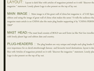 LAYOUT: Layout is dark blue with articles of magazines printed on it with “discover the
magazine “ statement. Lonely planet Logo is also present on the top of lay out.
MAIN IMAGE : Main image is of the great wall of china but magazine is of UAE Speci
edition and using the image of great wall of china what makes the sense ? It tells the audience that
magazine main article is on CHINA also the main plug header supporting it by “CHINA PERFEC
TRIP”
MAST HEAD:-The mast head consists of BOLD san serif fonts (as like Nat Geo traveller
with lonely planet logo and edition date and country.
PLUG-HEADERS : The plug headers are very unique and simple each plug header h
own importance for ex david attenborough famous and favourite travel destinations. layout is dar
blue with Articles of magazines printed on it with “discover the magazine “ statement. Lonely plan
Logo is also present on the top of lay out.
 