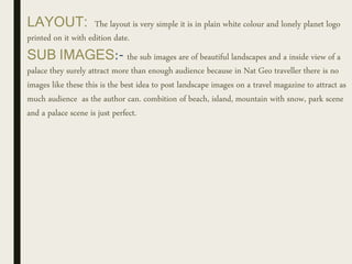 LAYOUT: The layout is very simple it is in plain white colour and lonely planet logo
printed on it with edition date.
SUB IMAGES:- the sub images are of beautiful landscapes and a inside view of a
palace they surely attract more than enough audience because in Nat Geo traveller there is no
images like these this is the best idea to post landscape images on a travel magazine to attract as
much audience as the author can. combition of beach, island, mountain with snow, park scene
and a palace scene is just perfect.
 