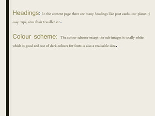 Headings: In the content page there are many headings like post cards, our planet, 5
easy trips, arm chair traveller etc.
Colour scheme: The colour scheme except the sub images is totally white
which is good and use of dark colours for fonts is also a realisable idea.
 