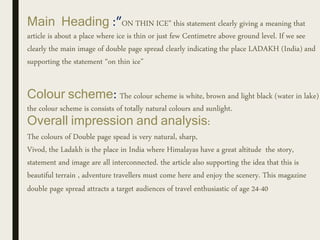 Main Heading :”ON THIN ICE” this statement clearly giving a meaning that
article is about a place where ice is thin or just few Centimetre above ground level. If we see
clearly the main image of double page spread clearly indicating the place LADAKH (India) and
supporting the statement “on thin ice”
Colour scheme: The colour scheme is white, brown and light black (water in lake)
the colour scheme is consists of totally natural colours and sunlight.
Overall impression and analysis:
The colours of Double page spead is very natural, sharp,
Vivod, the Ladakh is the place in India where Himalayas have a great altitude the story,
statement and image are all interconnected. the article also supporting the idea that this is
beautiful terrain , adventure travellers must come here and enjoy the scenery. This magazine
double page spread attracts a target audiences of travel enthusiastic of age 24-40
 