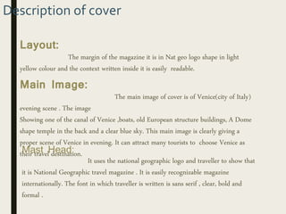 Description of cover
Layout:
The margin of the magazine it is in Nat geo logo shape in light
yellow colour and the context written inside it is easily readable.
Main Image:
The main image of cover is of Venice(city of Italy)
evening scene . The image
Showing one of the canal of Venice ,boats, old European structure buildings, A Dome
shape temple in the back and a clear blue sky. This main image is clearly giving a
proper scene of Venice in evening. It can attract many tourists to choose Venice as
their travel destination.Mast Head:
It uses the national geographic logo and traveller to show that
it is National Geographic travel magazine . It is easily recognizable magazine
internationally. The font in which traveller is written is sans serif , clear, bold and
formal .
 