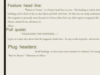 Feature head line:
“Return to Venice “ is a feature head line in cover . The heading is written abov
buildings and in front of sky in clear black and bold ‘serif’ font. So that one can easily understand
that magazine is primarily more focused on Venice rather than any other topics in magazine like
Mexico ,island of zen, adventure in
Africa.
Pull quote:
“UNLOCKING THE MYSTERIES ....“
It give us a clear idea about what the magazine inside have . In easy words mysteries and secrets o
Plug headers:
Small headings to draw some extra attention to audience. For examp
“Buzz in Mexico” “Adventure in Africa .”
 
