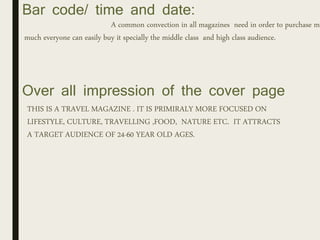Bar code/ time and date:
A common convection in all magazines need in order to purchase ma
much everyone can easily buy it specially the middle class and high class audience.
Over all impression of the cover page
THIS IS A TRAVEL MAGAZINE . IT IS PRIMIRALY MORE FOCUSED ON
LIFESTYLE, CULTURE, TRAVELLING ,FOOD, NATURE ETC. IT ATTRACTS
A TARGET AUDIENCE OF 24-60 YEAR OLD AGES.
 