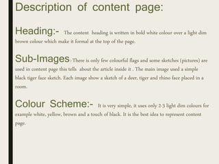 Description of content page:
Heading:- The content heading is written in bold white colour over a light dim
brown colour which make it formal at the top of the page.
Sub-Images:-There is only few colourful flags and some sketches (pictures) are
used in content page this tells about the article inside it . The main image used a simple
black tiger face sketch. Each image show a sketch of a deer, tiger and rhino face placed in a
room.
Colour Scheme:- It is very simple, it uses only 2-3 light dim colours for
example white, yellow, brown and a touch of black. It is the best idea to represent content
page.
 