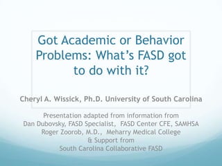 Got Academic or Behavior
    Problems: What’s FASD got
          to do with it?

Cheryl A. Wissick, Ph.D. University of South Carolina

      Presentation adapted from information from
Dan Dubovsky, FASD Specialist, FASD Center CFE, SAMHSA
     Roger Zoorob, M.D., Meharry Medical College
                    & Support from
           South Carolina Collaborative FASD
 