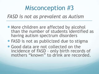 Misconception #3
FASD is not as prevalent as Autism

 More children are affected by alcohol
  than the number of students identified as
  having autism spectrum disorders
 FASD is not as publicized due to stigma
 Good data are not collected on the
  incidence of FASD – only birth records of
  mothers “known” to drink are recorded.
 