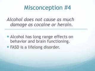 Misconception #4
Alcohol does not cause as much
 damage as cocaine or heroin.

 Alcohol has long range effects on
  behavior and brain functioning.
 FASD is a lifelong disorder.
 