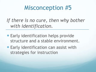 Misconception #5
If there is no cure, then why bother
  with identification.
 Early identification helps provide
 structure and a stable environment.
 Early identification can assist with
 strategies for instruction
 