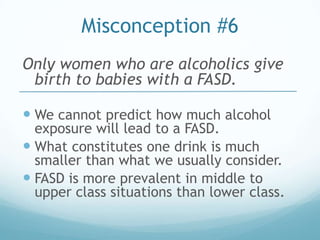 Misconception #6
Only women who are alcoholics give
 birth to babies with a FASD.

 We cannot predict how much alcohol
  exposure will lead to a FASD.
 What constitutes one drink is much
  smaller than what we usually consider.
 FASD is more prevalent in middle to
  upper class situations than lower class.
 