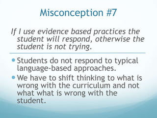 Misconception #7
If I use evidence based practices the
  student will respond, otherwise the
  student is not trying.
 Students do not respond to typical
  language-based approaches.
 We have to shift thinking to what is
  wrong with the curriculum and not
  what what is wrong with the
  student.
 