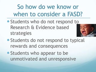 So how do we know or
   when to consider a FASD?
 Students who do not respond to
  Research & Evidence based
  strategies
 Students do not respond to typical
  rewards and consequences
 Students who appear to be
  unmotivated and unresponsive
 